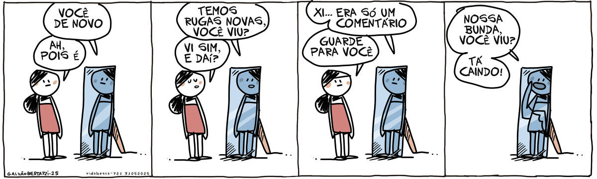 A tira de Galvão Bertazzi se chama Vida Besta e está dividida em quatro quadros. No primeiro quadro uma mulher se aproxima do espelho e conversa com seu reflexo. O reflexo diz: Você de novo. A moça responde: Ah, pois é. No segundo quadro o reflexo diz: Temos rugas novas, você viu? A moça responde, vi sim e daí? No terceiro quadro o reflexo diz: Xi... era só um comentário. A moça responde: Guarde pra você. No quarto quadro a moça dá de costas e sai. A imagem no espelho grita:! NOssa bunda, você viu? Tá caindo!