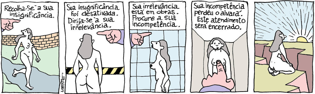 Tira de Laerte, em 5 quadrinhos. 1) Uma mulher caminha, nua, por uma estrada, enquanto a mão de alguém aponta uma direção e diz: “Recolha-se à sua insignificância”. 2) A passagem da mulher é barrada e a mão aponta outra direção, dizendo: “Sua insignificância foi desativada. Dirija-se à sua irrelevância”. 3) De novo a mulher é reorientada pela mão e pela voz, que diz: “Sua irrelevância está em obras. Procure a sua incompetência”. 4) A mão se apresenta de novo e a voz diz: “Sua incompetência perdeu o alvará. Este atendimento será encerrado”. 5) A mulher, sentada sobre os joelhos, observa o por de sol, frente a um grande abismo no chão.