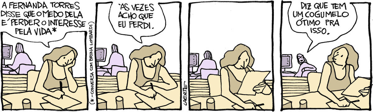 Tira de Laerte, em 4 quadrinhos. 1) Moça em mesa de trabalho, escrevendo algo num papel, enquanto conversa com um colega sentado atrás dela, de costas. Ela fala: “A Fernanda Torres disse que o medo dela é perder o interesse pela vida” - um asterisco remete a uma nota de rodapé que explica: “Conversa com Bruna Lombardi” 2) A moça continua e fala: “Às vezes acho que eu perdi”. 3) Silêncio, os dois continuam com seus trabalhos. 4) O colega ao fundo se volta para ela e fala: “Diz que tem um cogumelo ótimo pra isso”.