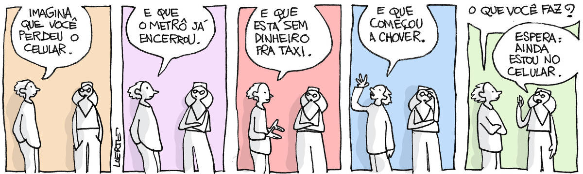  Tira de Laerte, em 5 quadrinhos. 1) Um rapaz e uma moça conversam. Ele diz: “Imagina que você perdeu o celular”. 2) O rapaz continua: “E que o metrô já encerrou”. A moça vai acompanhando o que ele diz. 3) Ele continua: “E que está sem dinheiro pra taxi”. 4) Ele continua: “E que começou a chover”. 5) O rapaz pergunta: “O que você faz?” - a moça responde: “Espera: ainda estou no celular”