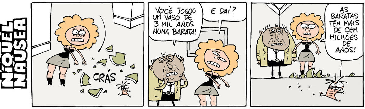 Quadrinho 01- Uma bela mulher ruiva joga um vaso na barata Fliti. O vaso quebra em pedaços no chão.  Quadrinho 02- Um cara, espantado aparece e exclama para a mulher: Você jogou um vaso se três mil anos numa barata! Ela com desdém: E daí?  Quadrinho 03- Os dois estão observando a barata Fliti indo embora, correndo. A mulher diz: As baratas têm mais de cem milhões de anos!