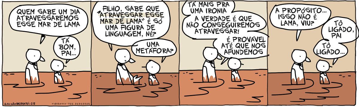 A tira de Galvão Bertazzi se chama Vida Besta e está dividida em quatro quadros. No primeiro quadro um pai e um filho estão caminhando com lama até a altura da cintura. O pai diz: QUem sabe um dia atravessaremos esse mar de lama. O filho responde: Tá bom, pai... No segundo quadro o pai continua: Filho, sabe que "atravessar esse mar de lama" é só uma figura de linguagem né? O filho diz: Uma metáfora? No terceiro quadro o pai diz: Tá mais para uma ironia. A verdade é que não conseguiremos atravessar! É provável até que nos afundemos. No quarto quadro o pai continua: A propósito... isso não é lama, viu? O filho responde: Tô ligado, pai. Tô ligado...