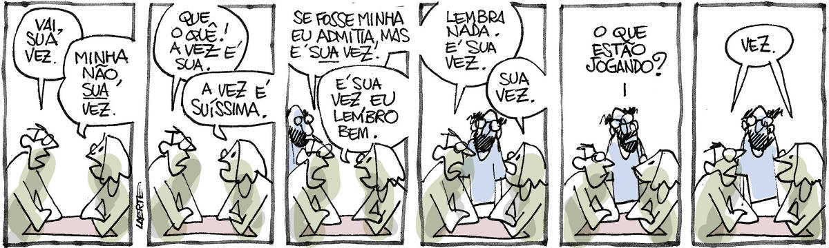 Tira de Laerte, em 6 quadrinhos. 1) Duas pessoas, uma de óculos e a outra cabeluda, estão frente a frente em uma mesa, os braços cruzados como num confronto. O de óculos diz: “Vai, sua vez”. A cabeluda diz: “Minha não, SUA vez”. 2) O de óculos diz: “Que o quê! A vez é sua” - a cabeluda diz: “A vez é suíssima”. 3) O de óculos diz: “Se fosse minha eu admitia, mas é SUA vez”. A cabeluda diz: “É sua vez, eu lembro bem”. Um homem de barba se aproxima. 4) O de óculos diz: “Lembra nada. É sua vez”. A cabeluda diz: “Sua vez”. O barbudo observa os dois. 5) O barbudo pergunta: “O que estão jogando?” 6) O de óculos e a cabeluda respondem, ao mesmo tempo: “Vez”.