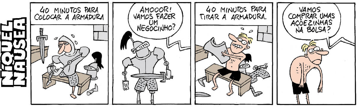 Quadrinho 01- Legenda: 40 minutos para colocar a armadura. Um cavaleiro está sentado em um banco, terminando de colocar a armadura.  Quadrinho 02- Ele está em pé, já pronto. Ele ouve uma voz que vem de outro lugar: Amooor! Vamos fazer um negocinho?  Quadrinho 03- Legenda: 40 minutos para tirar a armadura. O cavaleiro está novamente sentado no banco, já quase sem a armadura, só de cuecas, e as peças estão jogadas no chão. Cara de muita animação.  Quadrinho 04- Ele ouve novamente a voz, vindo de outro local: Vamos comprar umas açõezinhas na Bolsa?  O cara está infeliz, as costas arredondadas de desanimo e a cara de tristeza.