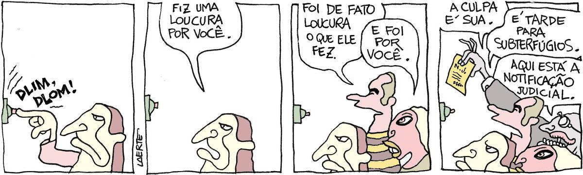 Tira de Laerte, em 4 quadrinhos. 1) Uma pessoa toca a campainha de uma casa. 2) A pessoa fala, com alguém fora de cena que atendeu: “Fiz uma loucura por você”. 3) Um homem e uma mulher se aproximam. O homem diz: “Foi de fato loucura o que ele fez” - a mulher diz: “E foi por você”. 4) O homem diz: “A culpa é sua” - a mulher acrescenta: “É tarde para subterfúgios”. Chega mais um homem, de óculos, que apresenta um papel e diz: “Aqui está a notificação judicial”.