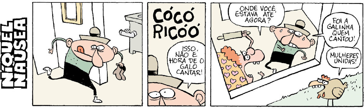 Quadrinho 01 – Um cara de chapéu entra sorrateiramente na casa, de meias, segurando as botinas. Quadrinho 02 – Ele ouve bem alto: Cocoricóóór. E fala, desesperado: Isso não é hora de o galo cantar! Quadrinho 03 – Uma mulher aparece com um rolo de macarrão prestes a bater no cara: Onde você estava até agora? Ele diz: Foi a galinha que cantou. A galinha fala: Mulheres unidas!