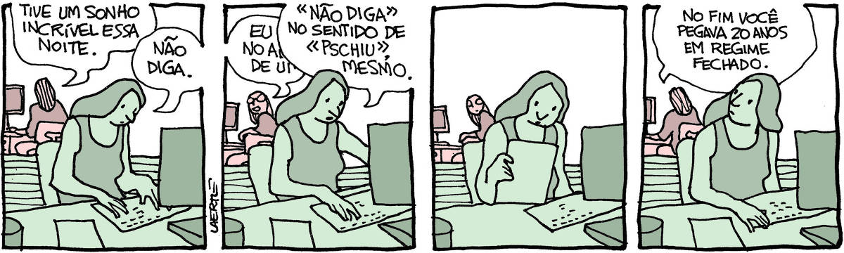 Tira de Laerte em 4 quadrinhos, com 2 pessoas em ambiente de trabalho - uma moça ao computador e, de costas, atrás de uma divisória, outra pessoa também teclando. 1) A pessoa ao fundo diz: “Tive um sonho incrível essa noite” - a moça responde: “Não diga”. 2) A pessoa ao fundo se vira na cadeira e começa a contar alguma coisa - a moça, atarefada, interrompe: “NÃO DIGA no sentido de PSCHIU, mesmo”. 3) A pessoa ao fundo se cala e olha por um momento. 4) A pessoa ao fundo retoma o que estava fazendo e diz: “No fim você pegava 20 anos em regime fechado” - a moça olha por cima do ombro.