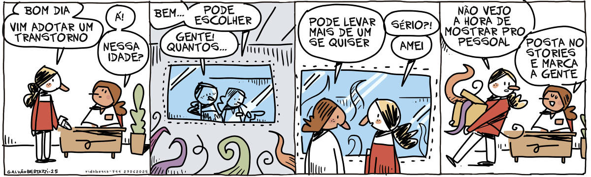 A tira de Galvão Bertazzi se chama Vida Besta e está dividida em quatro quadros. No primeiro quadro uma moça está em pé conversando com uma moça sentada atrás de uma mesa. A moça em pé diz: Bom dia. Vim adotar um transtorno. A outra moça responde: Á! Nessa idade? No segundo quadro as moças estão em pé em uma espécie de vitrine com muitos transtornos à mostra. A funcionária diz: Bem... pode escolher. A outra diz: Gente! Quantos... No terceiro quadro a funcionária diz: Pode levar mais de um se quiser. A outra responde: Sério?! Amei. No quarto quadro a moça sai de lá carregando uma caixa cheia de transtornos. Ela diz: Não vejo a hora de mostrar pro pessoal. A outra diz: Posta no stories e marca a gente