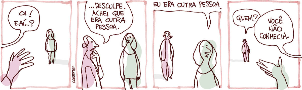 Tira de Laerte, em 4 quadrinhos. 1) Um homem saúda uma mulher um pouco distante, dizendo: “Oi! E aí…?” 2) A mulher está mais próxima; homem se interrompe e fala: “Desculpe. Achei que era outra pessoa.” 3) A mulher continua a caminhar e responde: “Eu era outra pessoa”. 4) O homem, agora distante, pergunta: “Quem?” - a mulher diz: “Você não conhecia”.