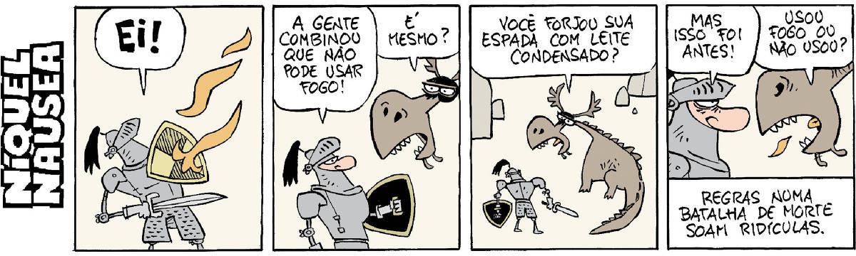 Quadrinho 01- Um cavaleiro vestido com sua armadura, escudo e espada está sendo atacado por labaredas de fogo. Ele exclama alto: Ei! Quadrinho 02- Ele está falando com o dragão, aparece a sua cara. O cavaleiro: A gente combinou que não pode usar fogo! Dragão: É mesmo? Quadrinho 03- Uma tomada pelo alto mostra o cavaleiro e o dragão. Dragão: Você forjou sua espada com leite condensado? Quadrinho 04- Close do cavaleiro e do dragão. Cavaleiro: Mas isso foi antes! Dragão: Usou fogo ou não usou? Legenda final: Regras numa batalha de morte soam ridículas.