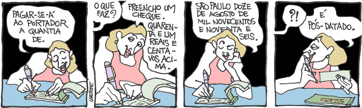 Tira de Laerte, em 4 quadrinhos. 1) Uma mulher escreve sobre uma folha de talão de cheques. Ela diz, enquanto escreve: “Pagar-se-á ao portador a quantia de.” 2) Alguém fora de cena pergunta: “O que faz?” - ela responde: “Preencho um cheque” - e continua: “Quarenta e um reais e centavos acima.” 3) Enquanto termina, ela fala: “São Paulo doze de agosto de mil novecentos e noventa e seis.” 4) Ela destacou o cheque. A pessoa fora de cena demonstra espanto e a mulher explica: “É pós-datado”.