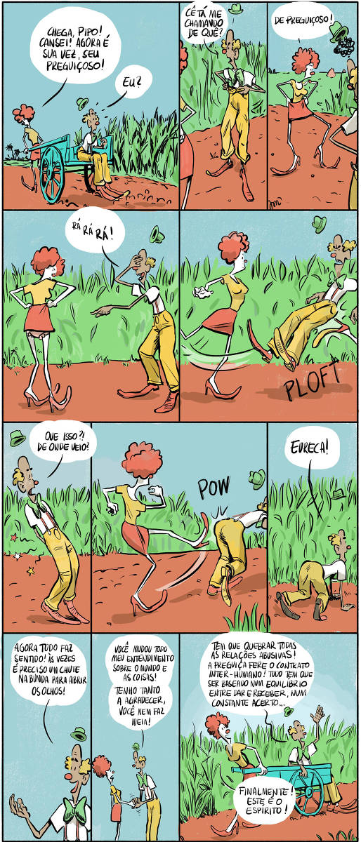 Pepita puxa uma carroça pela paisagem, num caminho que passa numa plantação de cana. Pipo está sentado atrás. Pepita: Chega, Pipo! Cansei! Agora é sua vez, seu preguiçoso! Pipo (indignado, puxando a calça pra cima): Cê tá me chamando de quê?! Pepita (imitando ele, puxando sua saia): De preguiçoso! Pipo (ri porque dá para ver a calcinha dela): Rá rá rá! Pepita, brava, dá um chute na bunda do Pipo pela borda do quadrinho. PLOFT! Pipo (olhando pra trás): Que isso?! De onde veio? Pepita chuta ele de novo, dessa vez diretamente. POW!  Pipo (caído no chão): Eureca!  Pipo: Agora tudo faz sentido! Às vezes é preciso um chute na bunda pra abrir os olhos!  Pipo: Você mudou todo meu entendimento sobre o mundo e as coisas! Tenho tanto a agradecer, você nem faz ideia!  Pipo (sendo puxado por Pepita novamente): Tem que quebrar todas as relações abusivas! A preguiça fere o contrato inter-humano! Tudo tem que ser baseado num equilíbrio entre dar e receber, num constante acerto...  Pepita: Finalmente! Este é o espírito! 
