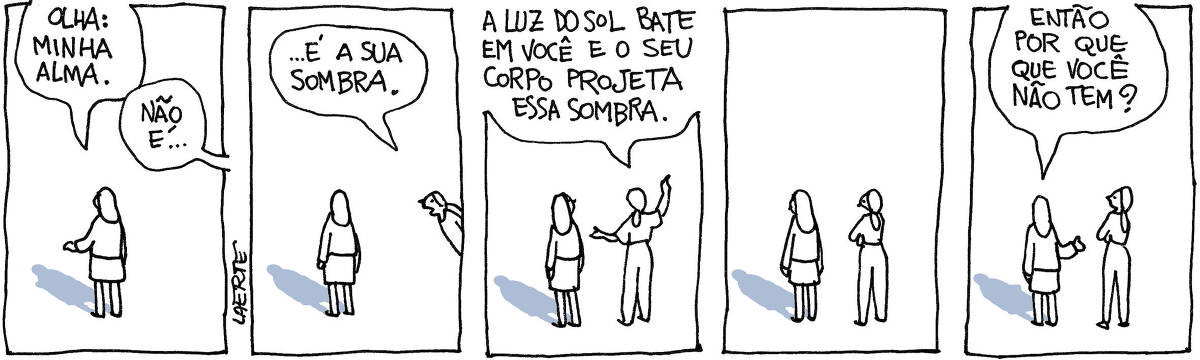 Tira de Laerte, em 5 quadrinhos. 1) Uma mulher, de pé, olha sua sombra no chão. Aponta e diz: “Olha: minha alma” - uma voz fora de cena diz: “Não é…” 2) Uma outra mulher se aproxima e completa: “…é a sua sombra”. 3) A outra mulher se coloca ao lado da primeira e explica: “A luz do sol bate em você e o seu corpo projeta essa sombra”. 4) Silêncio. A primeira mulher olha o chão. 5) A primeira mulher fala para a outra: “Então por que que você não tem?” - de fato, a outra mulher, ao lado da primeira, não projeta nenhuma sombra.