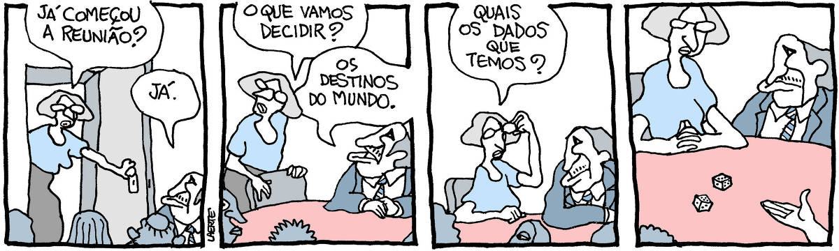 Tira de Laerte, em 4 quadrinhos. 1) Mulher entra em sala com mesa onde outras pessoas, variadas, já estão reunidas. Ela pergunta: “Já começou a reunião?” - um homem de paletó e gravata responde: “Já.” 2) Mulher puxa uma cadeira e pergunta: “O que vamos decidir?” - o homem responde: “Os destinos do mundo”. 3) Mulher, já sentada, pergunta: “Quais os dados que temos?” 4) Alguém do grupo joga, no tampo da mesa, um par de dados.