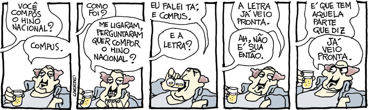 Tira de Laerte, em 5 quadrinhos. 1) Um homem, de bigode e cavanhaque, usando uma casaca meio antiquada, mas aberta, deixando à mostra a camiseta regata, beberica um copo de cerveja. Alguém fora de cena lhe pergunta: “Você compôs o hino nacional?” - ele responde: “Compus”. 2) A voz pergunta: “Como foi?” - o homem responde: “Me ligaram, perguntaram quer compor o hino nacional?” 3) O homem dá um gole enquanto responde: “Eu falei tá, e compus” - a voz pergunta: “E a letra?” 4) O homem diz: “A letra já veio pronta” - a voz diz: “Ah, não é sua então”. 5) A voz fala: “É que tem aquela parte que diz” - o homem, irritado, interrompe: “JÁ VEIO PRONTA”.