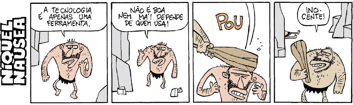 NIQUEL Quadrinho 01- Um homem das cavernas diz: A tecnologia é apenas uma ferramenta. Quadrinho 02- Ele continua: Não é boa nem má! Depende de quem usa! Quadrinho 03- Alguém acerta a cabeça do homem com um porrete imenso. POU Quadrinho 04- Um outro homem das cavernas, com seu porrete na mão diz: Inocente! E o primeiro está lá atrás,  caído e esticado no chão.