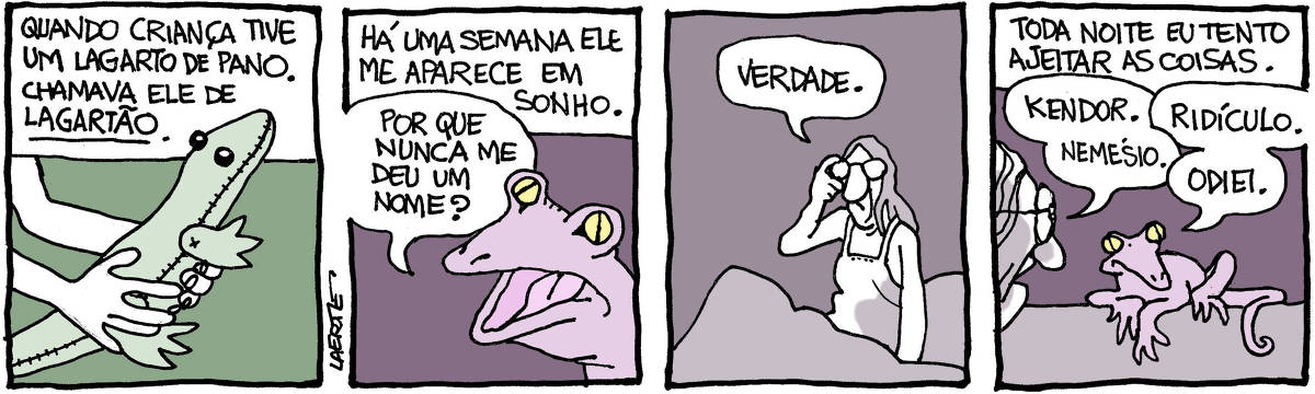 Tira de Laerte, em 4 quadrinhos. 1) Mãos de criança seguram um lagarto feito de pano. Texto diz: “Quando criança tive um lagarto de pano. Chamava ele de LAGARTÃO”. 2) Texto diz: “Há uma semana ele me aparece em sonho” - um lagarto, real, fala: “Por que nunca me deu um nome?” 3) Uma mulher, na cama, acordando no meio do sono, diz: “Verdade”. 4) Texto diz: “Toda noite eu tento ajeitar as coisas”. A mulher conversa com o lagarto real e sugere nomes: “Kendor”; “Nemésio”. O lagarto recusa todos, dizendo: “Ridículo”; “Odiei”.