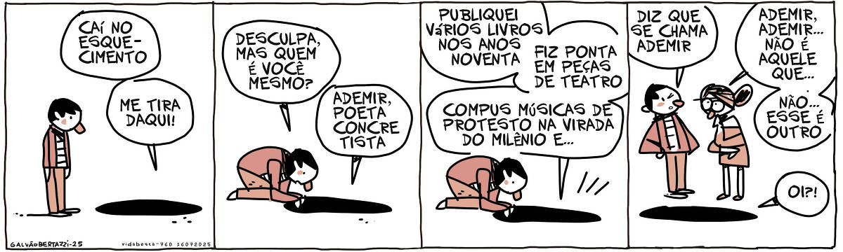 A tira de Galvão Bertazzi se chama Vida BEsta e está dividida em quatro quadros. No primeiro quadro um homem está parado em frente a um enorme buraco no chão. Uma voz sai vinda lá de dentro diz: Caí no esquecimento. Me tira daqui. No segundo quadro o homem se ajoelha em frente ao buraco e diz: Desculpa, mas quem é você mesmo? A voz responde: Ademir, poeta concretista. No terceiro quadro a voz continua: Publiquei vários livros nos anos noventa. Fiz ponte em peças de teatro. Compus músicas de protesto na virada do milênio e... NO quarto quadro uma mulher se aproxima e o homem diz: Diz que se chama Ademir. A mulher pensativa diz: Ademir, Ademir... não é aquele que... Não! Esse é outro. A voz vinda de dentro do buraco grita: OI!?